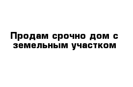 Продам срочно дом с земельным участком